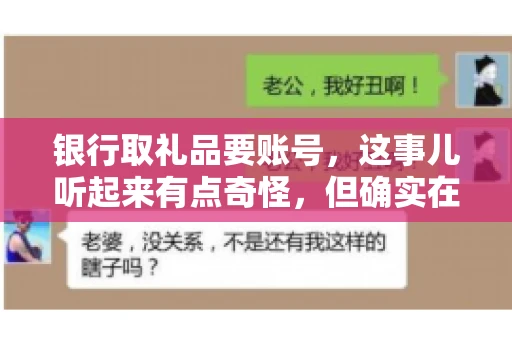 银行取礼品要账号,这事儿听起来有点奇怪,但确实在生活中时有发生。最近,就有朋友问我,为什么银行在取礼品时需要提供账号信息。这让我想起了自己之前的一次经历,于是决定和大家聊聊这个话题。 银行取礼品要账号,这事儿听起来有点奇怪,但确实在生活中时有发生。最近,就有朋友问我,为什么银行在取礼品时需要提供账号信息。这让我想起了自己之前的一次经历,于是决定和大家聊聊这个话题。